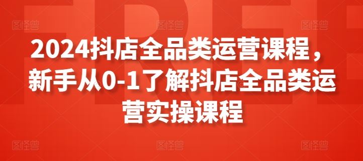 2024抖店全品类运营课程,新手从0-1了解抖店全品类运营实操课程