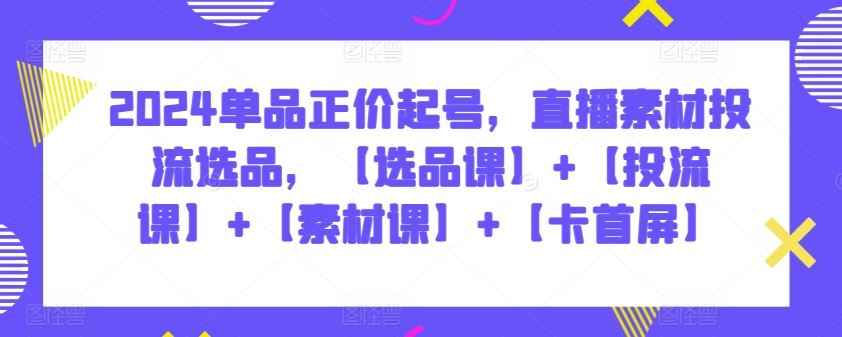 2024单品正价起号,直播素材投流选品,【选品课】+【投流课】+【素材课】+【卡首屏】
