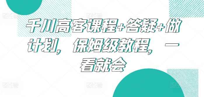 千川高客课程+答疑+做计划，保姆级教程，一看就会