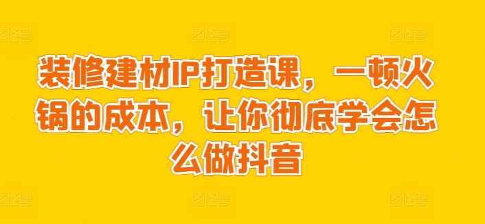 装修建材IP打造课,一顿火锅的成本,让你彻底学会怎么做抖音