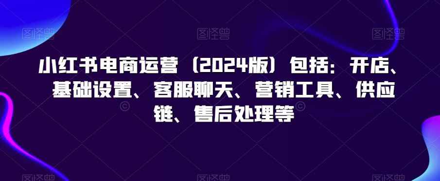 小红书电商运营(2024版)包括:开店、基础设置、客服聊天、营销工具、供应链、售后处理等