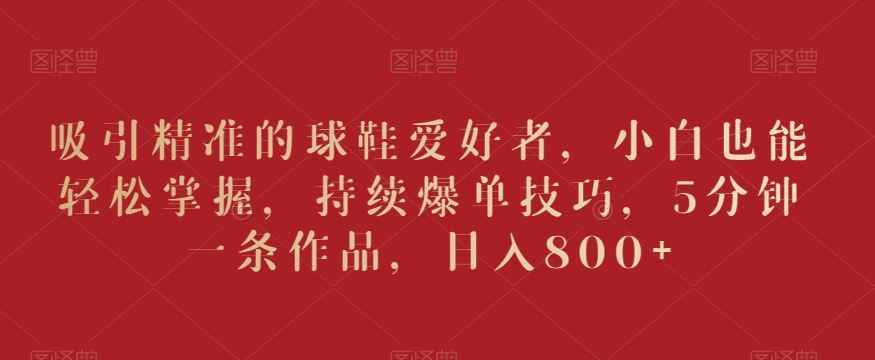 吸引精准的球鞋爱好者,小白也能轻松掌握,持续爆单技巧,5分钟一条作品,日入800+【揭秘】