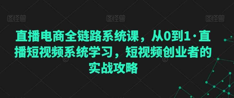 直播电商全链路系统课,从0到1·直播短视频系统学习,短视频创业者的实战攻略