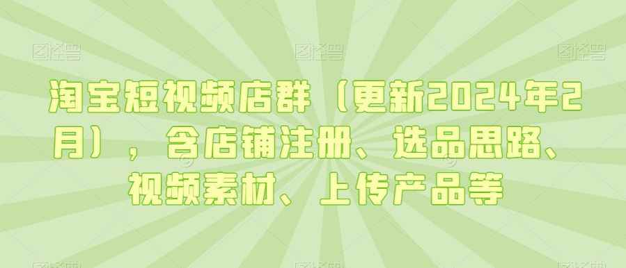 淘宝短视频店群(更新2024年2月),含店铺注册、选品思路、视频素材、上传产品等