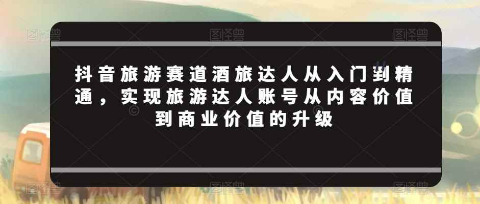 抖音旅游赛道酒旅达人从入门到精通,实现旅游达人账号从内容价值到商业价值的升级