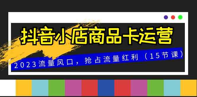 抖音小店商品卡运营,2023流量风口,抢占流量红利(15节课) 抖音小店商品卡运营,2023流量风口,抢占流量红利(15节课)