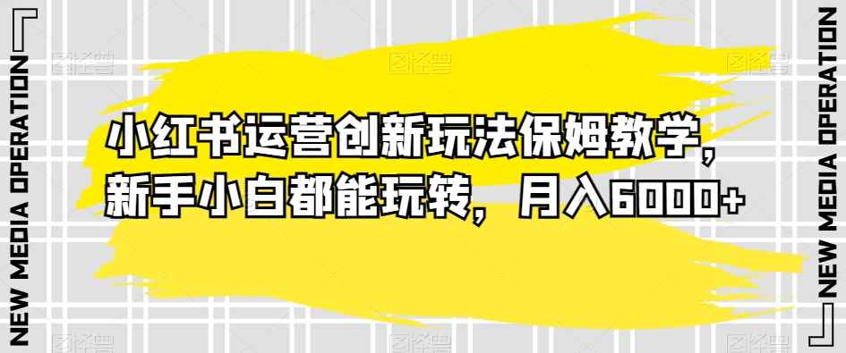 小红书运营创新玩法保姆教学，新手小白都能玩转，月入6000+【揭秘】