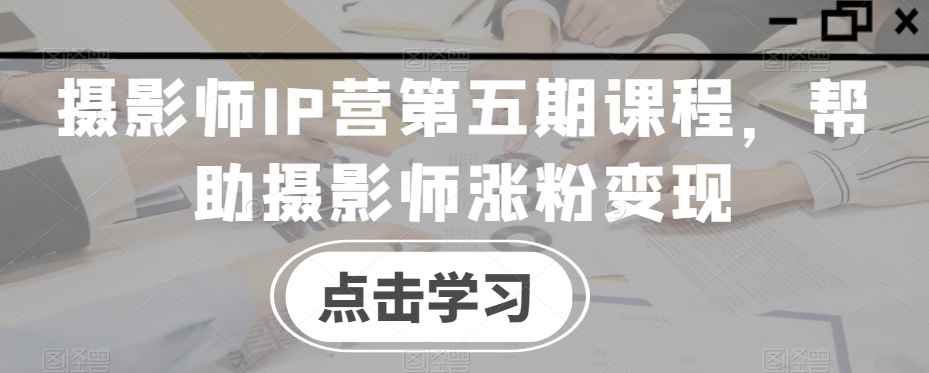 摄影师IP营第五期课程,帮助摄影师涨粉变现