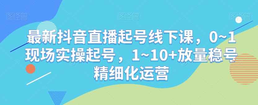 最新抖音直播起号线下课，0~1现场实操起号，1~10+放量稳号精细化运营