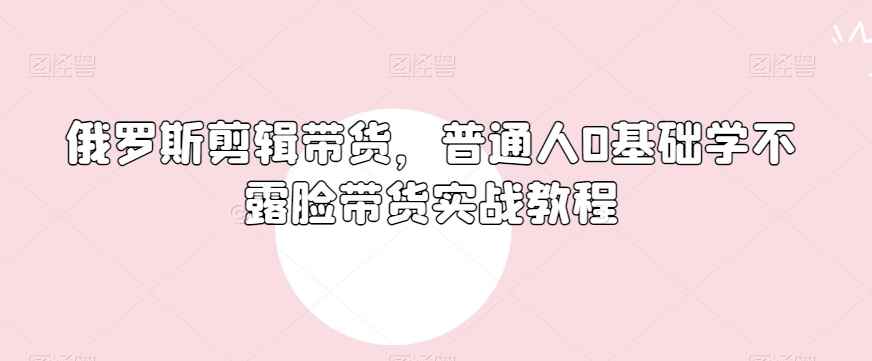 俄罗斯产品剪辑带货,普通人0基础学不露脸带货实战教程