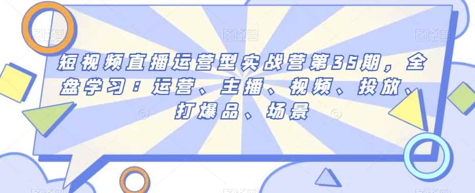 短视频直播运营型实战营第35期,全盘学习:运营、主播、视频、投放、打爆品、场景