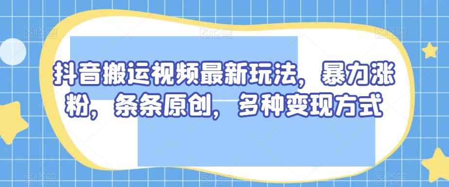 抖音搬运视频最新玩法，暴力涨粉，条条原创，多种变现方式【揭秘】