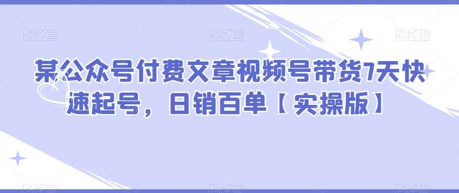 某公众号付费文章视频号带货7天快速起号,日销百单【实操版】 某公众号付费文章视频号带货7天快速起号,日销百单【实操版】