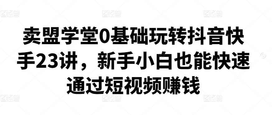 卖盟学堂0基础玩转抖音快手23讲,新手小白也能快速通过短视频赚钱