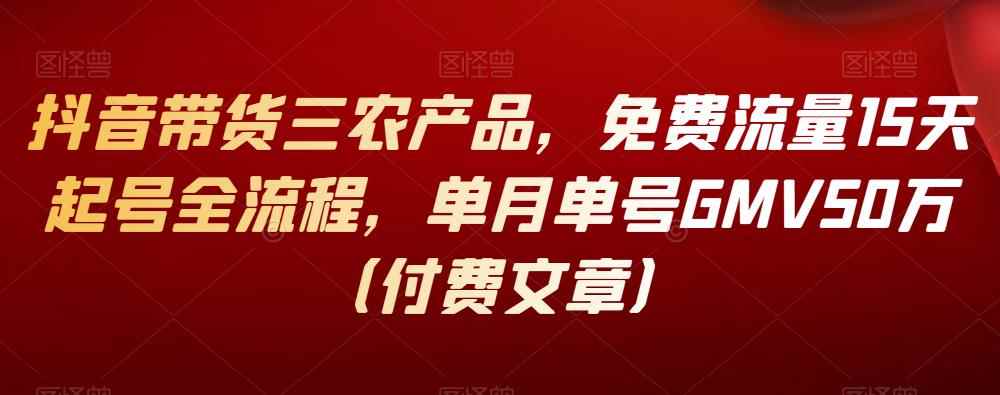 抖音带货三农产品,免费流量15天起号全流程,单月单号GMV50万(付费文章)