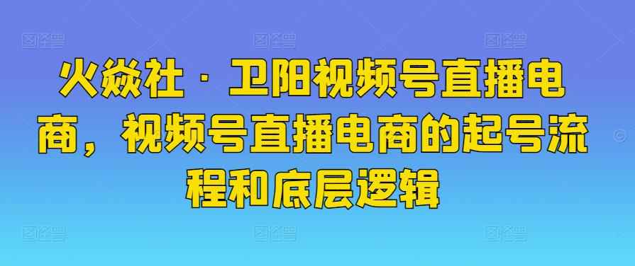火焱社·卫阳视频号直播电商,视频号直播电商的起号流程和底层逻辑