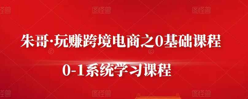 朱哥·玩赚跨境电商之0基础课程,0-1系统学习课程