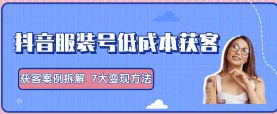 抖音服装号+获客的案例拆解,13种低成本获客方式,7大变现方法,直接上干货