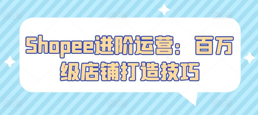 Shopee进阶运营:百万级店铺打造技巧