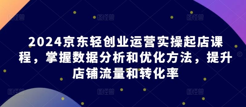 2024京东轻创业运营实操起店课程,掌握数据分析和优化方法,提升店铺流量和转化率