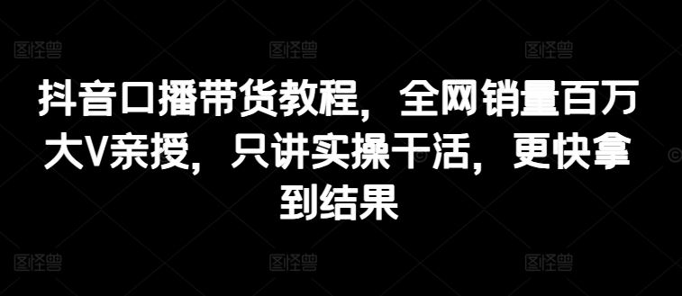 抖音口播带货教程,全网销量百万大V亲授,只讲实操干活,更快拿到结果