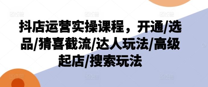 抖店运营实操课程,开通/选品/猜喜截流/达人玩法/高级起店/搜索玩法