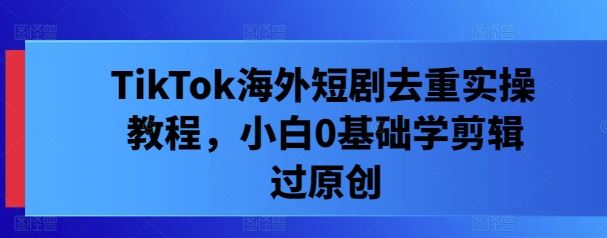 TikTok海外短剧去重实操教程,小白0基础学剪辑过原创