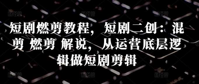 短剧燃剪教程,短剧二创:混剪 燃剪 解说,从运营底层逻辑做短剧剪辑