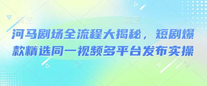 河马剧场全流程大揭秘,短剧爆款精选同一视频多平台发布实操