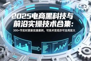 （16992期）2025电商黑科技与前沿实操技术合集：300+节实时更新实操案例，可技术变现亦可自用放大