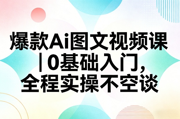 爆款Ai图文视频课，0基础入门，全程实操不空谈